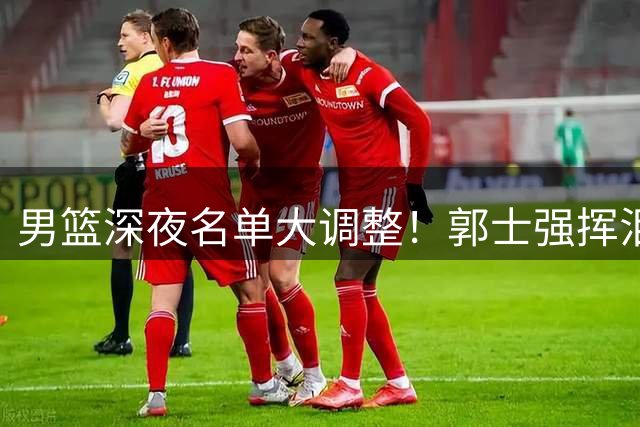 男篮深夜名单大调整！郭士强挥泪斩马谡 胡明轩临危受命