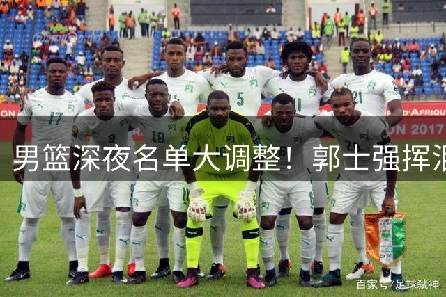 男篮深夜名单大调整！郭士强挥泪斩马谡 胡明轩临危受命
